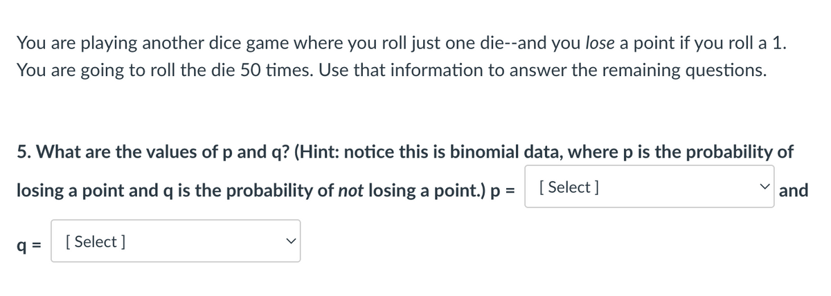 You are playing another dice game where you roll just one die--and you lose a point if you roll a 1.
You are going to roll the die 50 times. Use that information to answer the remaining questions.
5. What are the values of p and q? (Hint: notice this is binomial data, where p is the probability of
losing a point and q is the probability of not losing a point.) p =
[Select]
and
q=
[Select]