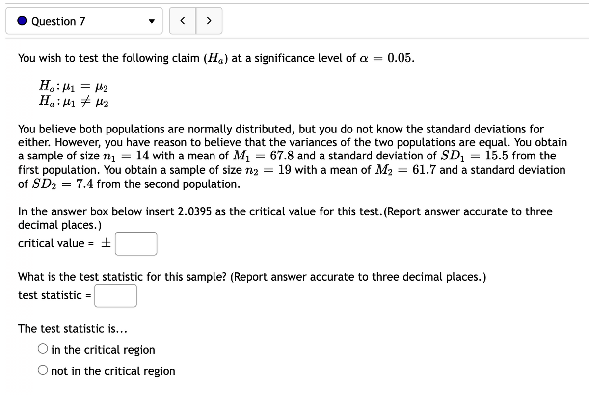 Question 7
>
You wish to test the following claim (Ha) at a significance level of a =
0.05.
H.: 41
Ha: µ1 7 42
You believe both populations are normally distributed, but you do not know the standard deviations for
either. However, you have reason to believe that the variances of the two populations are equal. You obtain
a sample of size nį = 14 with a mean of M1
first population. You obtain a sample of size n2
of SD2 = 7.4 from the second population.
= 67.8 and a standard deviation of SD1
19 with a mean of M2
15.5 from the
61.7 and a standard deviation
In the answer box below insert 2.0395 as the critical value for this test. (Report answer accurate to three
decimal places.)
critical value
What is the test statistic for this sample? (Report answer accurate to three decimal places.)
test statistic =
%3D
The test statistic is...
O in the critical region
O not in the critical region
