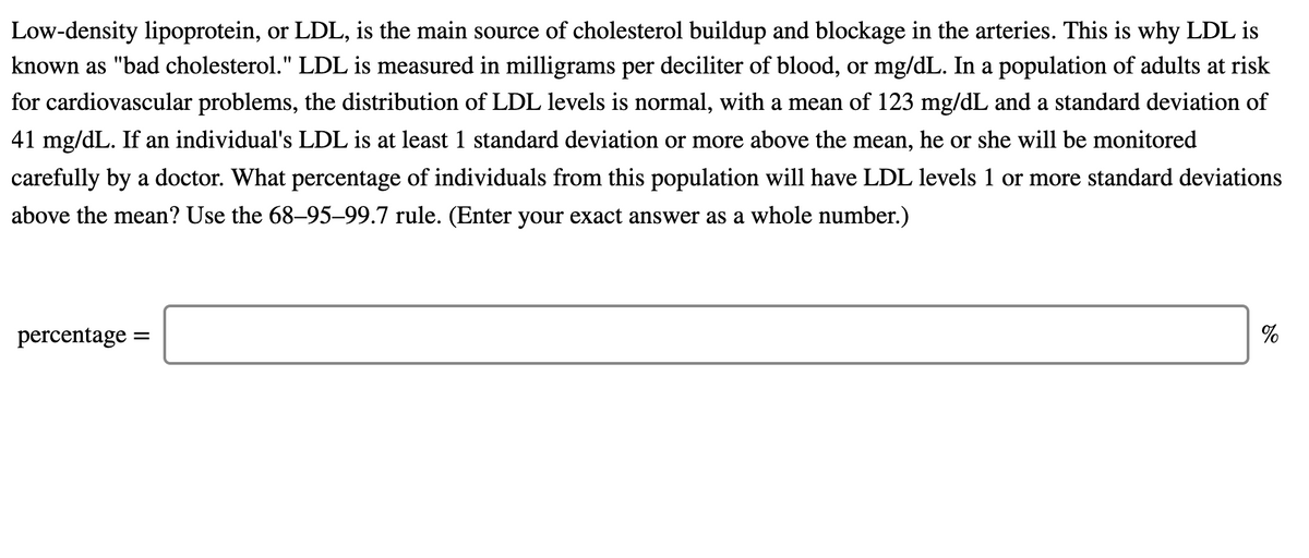 Low-density lipoprotein, or LDL, is the main source of cholesterol buildup and blockage in the arteries. This is why LDL is
known as "bad cholesterol." LDL is measured in milligrams per deciliter of blood, or mg/dL. In a population of adults at risk
for cardiovascular problems, the distribution of LDL levels is normal, with a mean of 123 mg/dL and a standard deviation of
41 mg/dL. If an individual's LDL is at least 1 standard deviation or more above the mean, he or she will be monitored
carefully by a doctor. What percentage of individuals from this population will have LDL levels 1 or more standard deviations
above the mean? Use the 68–95–99.7 rule. (Enter your exact answer as a whole number.)
percentage
%
