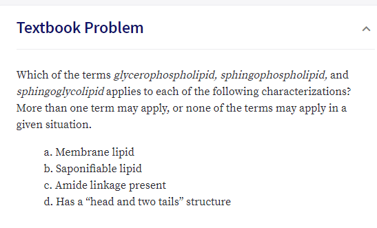Textbook Problem
Which of the terms glycerophospholipid, sphingophospholipid, and
sphingoglycolipid applies to each of the following characterizations?
More than one term may apply, or none of the terms may apply in a
given situation
a. Membrane lipid
b. Saponifiable lipid
c. Amide linkage present
d. Has a "head and two tails" structure
