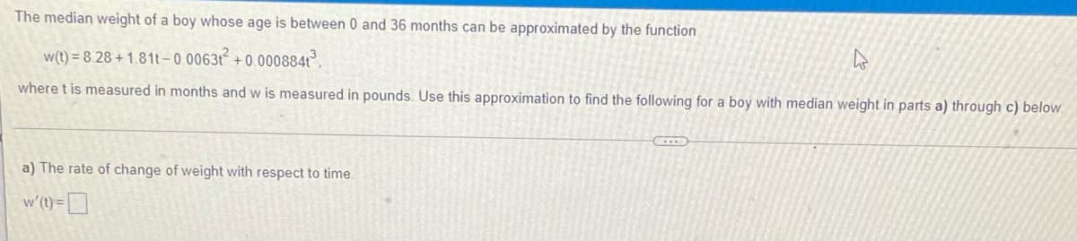 The median weight of a boy whose age is between 0 and 36 months can be approximated by the function
w(t) = 8.28 + 1.81t-0 0063t + 0.000884
where t is measured in months and w is measured in pounds.. Use this approximation to find the following for a boy with median weight in parts a) through c) below.
a) The rate of change of weight with respect to time.
w'(1) = D
