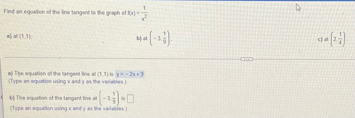 1
Find an equation of the line tangent to the graph of f(x) =
x?
이)
a) at (1,1);
b) at
c) at
a) The equation of the tangent line at (1,1) is y= - 2x+3
(Type an equation using x and y as the variables.)
b) The equation of the tangent line at
-3
is
(Type an equation using x and y as the variables.)
