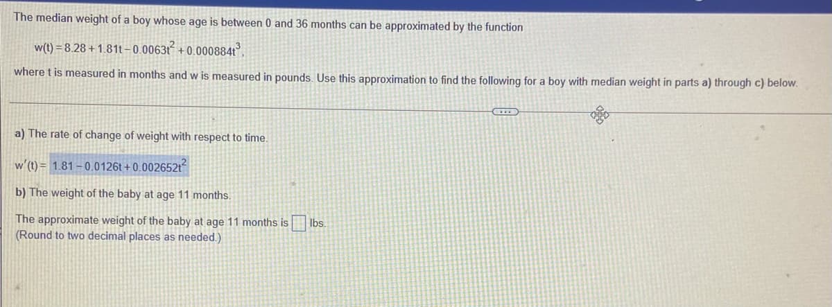 The median weight of a boy whose age is between 0 and 36 months can be approximated by the function
w(t) = 8.28 + 1.81t– 0.0063t + 0.000884t
where t is measured in months and w is measured in pounds. Use this approximation to find the following for a boy with median weight in parts a) through c) below.
a) The rate of change of weight with respect to time.
w'(t) = 1.81 – 0.0126t + 0.002652t
b) The weight of the baby at age 11 months.
The approximate weight of the baby at age 11 months is
(Round to two decimal places as needed.)
Ibs.
