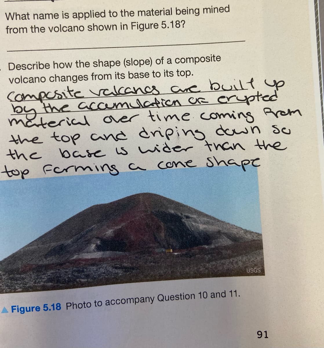 What name is applied to the material being mined
from the volcano shown in Figure 5.18?
Describe how the shape (slope) of a composite
volcano changes from its base to its top.
Compesite vacancs Cure built yp
by the accamulation CR erypted
mäterial over time coming Rrem
the top cand driping down s
the base s wider than the
top ferming a cone Shape
USGS
Figure 5.18 Photo to accompany Question 10 and 11.
91
