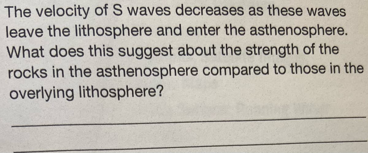 The velocity of S waves decreases as these waves
leave the lithosphere and enter the asthenosphere.
What does this suggest about the strength of the
rocks in the asthenosphere compared to those in the
overlying lithosphere?
