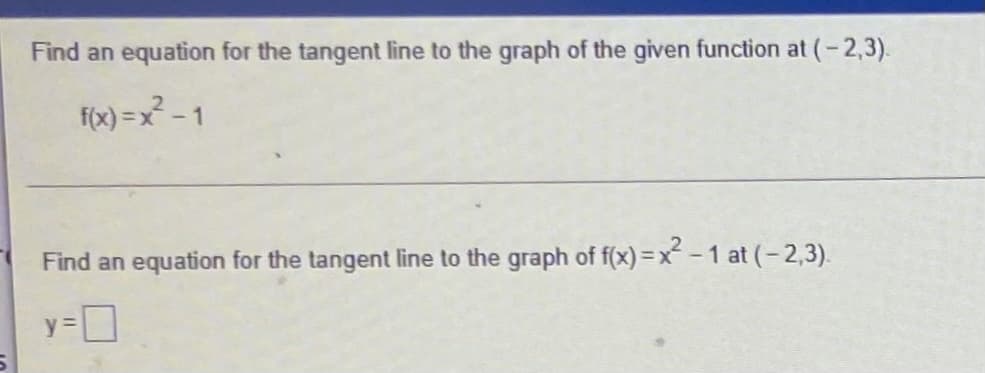 Find an equation for the tangent line to the graph of the given function at (-2,3).
f(x) =x - 1
Find an equation for the tangent line to the graph of f(x) = x - 1 at (- 2,3).
y =
