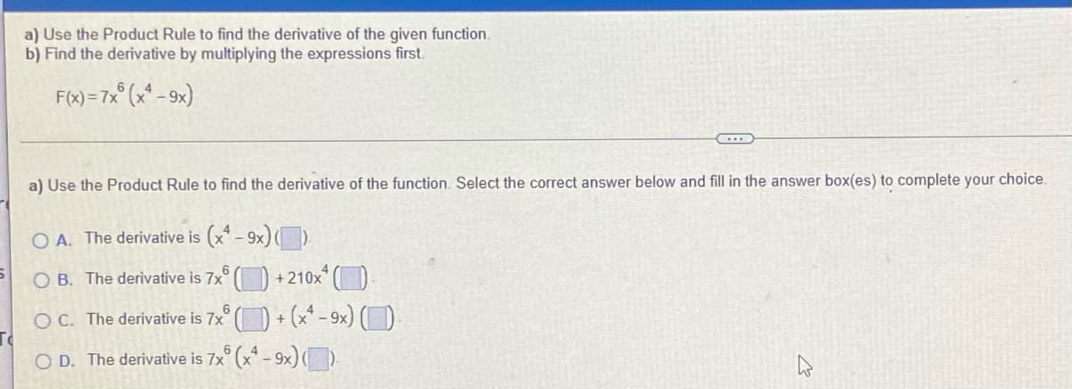 a) Use the Product Rule to find the derivative of the given function.
b) Find the derivative by multiplying the expressions first.
F(x) =7x° (x* - 9x)
a) Use the Product Rule to find the derivative of the function. Select the correct answer below and fill in the answer box(es) to complete your choice.
O A. The derivative is (x-9x)).
O B. The derivative is 7x
+210x ()
OC. The derivative is 7x° () + (x* - 9x) ()
O D. The derivative is 7x° (x* - 9x) O
