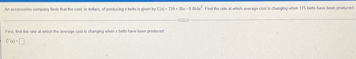 An accessories company finds that the cost, in dollars, of producing x belts is given by C(x) = 720 + 30x- 0.064x. Find the rate at which average cost is changing when 175 belts have been produced.
First, find the rate at which the average cost is changing when x belts have been produced.
C'(x) =D
