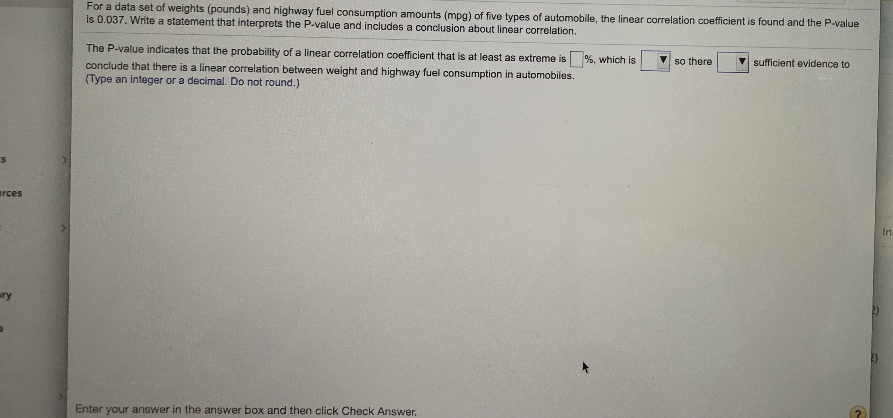 For a data set of weights (pounds) and highway fuel consumption amounts (mpg) of five types of automobile, the linear correlation coefficient is found and the P-value
is 0.037. Write a statement that interprets the P-value and includes a conclusion about linear correlation.
The P-value indicates that the probability of a linear correlation coefficient that is at least as extreme is %, which is
V so there
sufficient evidence to
conclude that there is a linear correlation between weight and highway fuel consumption in automobiles.
(Type an integer or a decimal. Do not round.)
