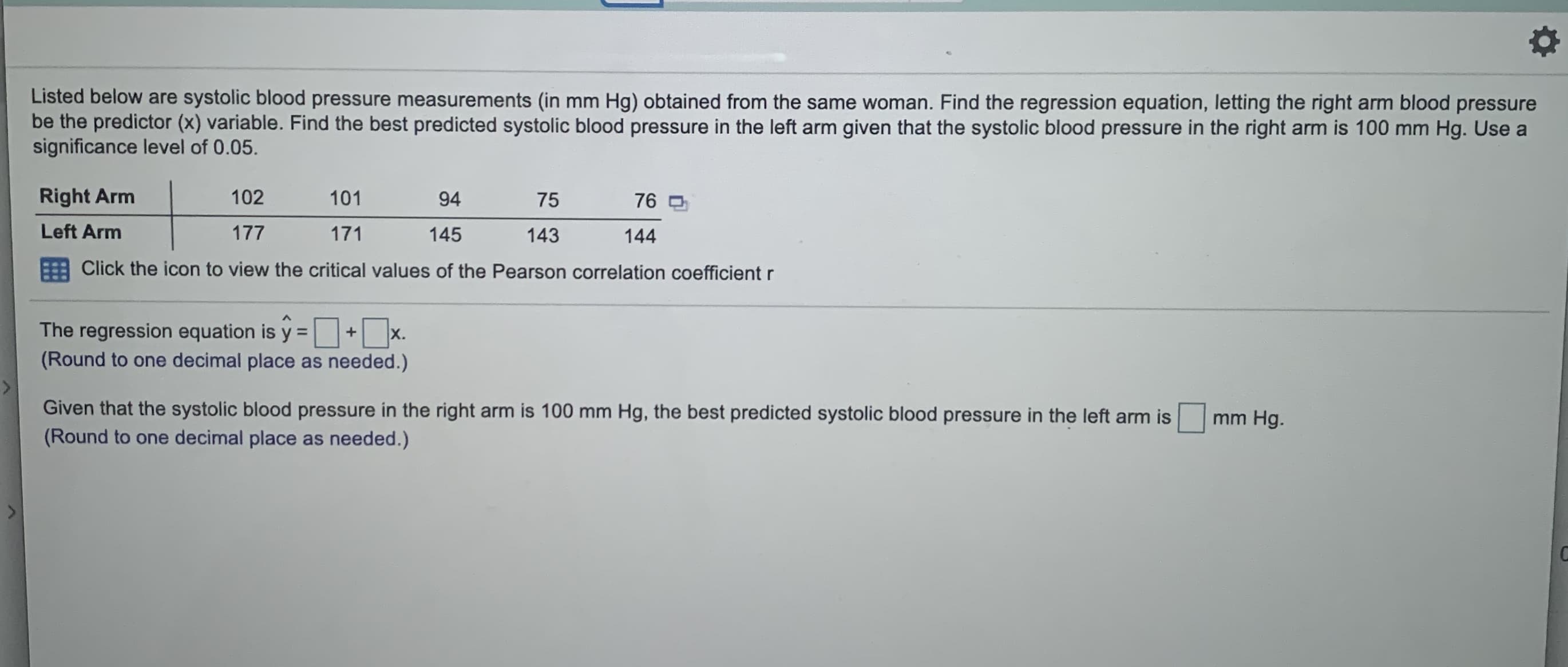 Listed below are systolic blood pressure measurements (in mm Hg) obtained from the same woman. Find the regression equation, letting the right arm blood pressure
be the predictor (x) variable. Find the best predicted systolic blood pressure in the left arm given that the systolic blood pressure in the right arm is 100 mm Hg. Use a
significance level of 0.05.
Right Arm
102
101
94
75
76
Left Arm
177
171
145
143
144
Click the icon to view the critical values of the Pearson correlation coefficient r
The regression equation is y =+ x.
(Round to one decimal place as needed.)
Given that the systolic blood pressure in the right arm is 100 mm Hg, the best predicted systolic blood pressure in the left arm is
(Round to one decimal place as needed.)
mm Hg.

