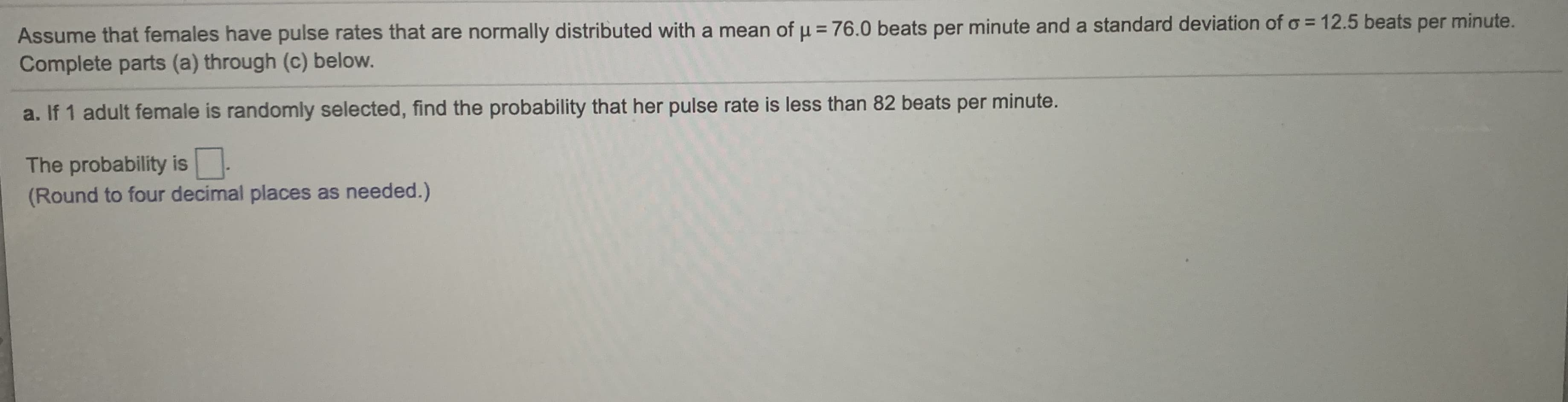 Assume that females have pulse rates that are normally distributed with a mean of u = 76.0 beats per minute and a standard deviation of o = 12.5 beats per minute.
Complete parts (a) through (c) below.
a. If 1 adult female is randomly selected, find the probability that her pulse rate is less than 82 beats per minute.
The probability is.
(Round to four decimal places as needed.)
