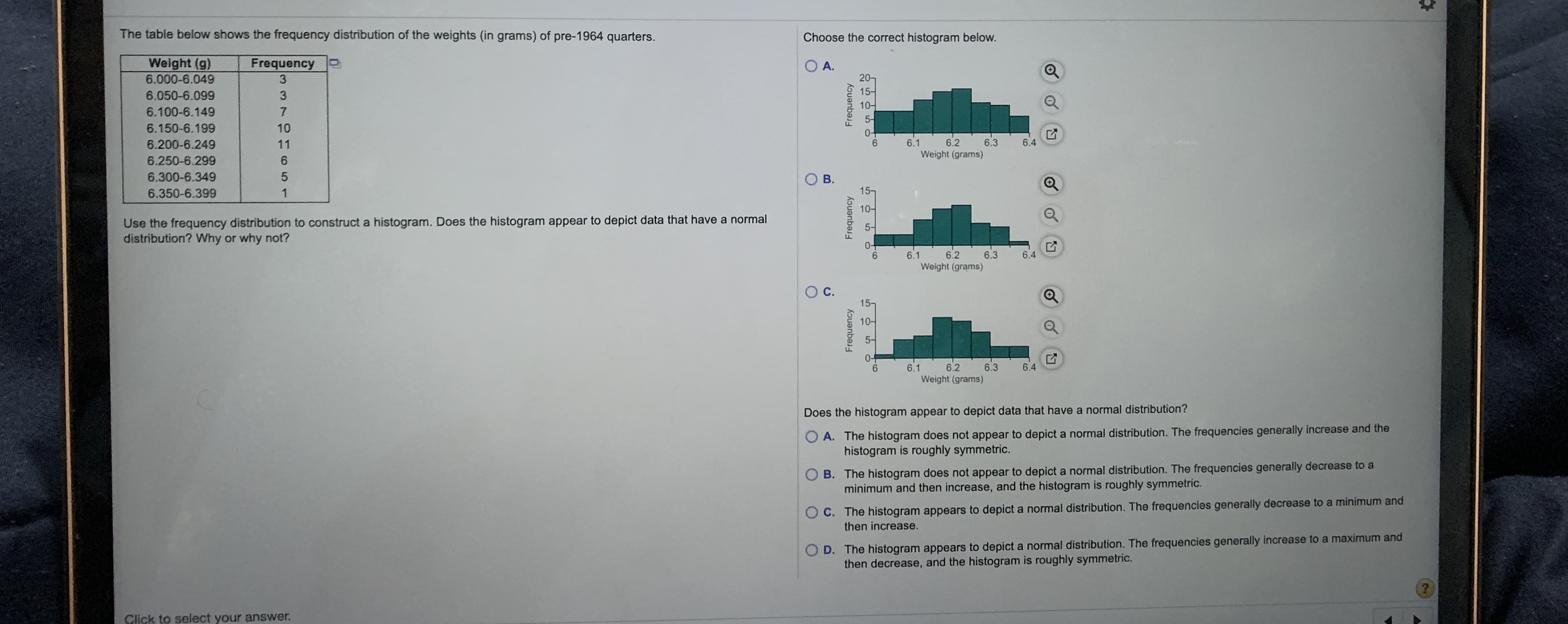 The table below shows the frequency distribution of the weights (in grams) of pre-1964 quarters.
Choose the correct histogram below.
Weight (g)
6.000-6.049
Frequency
O A.
3
20
6.050-6.099
10-
6.100-6.149
6.150-6.199
10
6.200-6.249
11
6.
6.1
6.2
6.3
6.4
Weight (grams)
6.250-6.299
6.300-6.349
6.350-6.399
1
15-
Use the frequency distribution to construct a histogram. Does the histogram appear to depict data that have a normal
distribution? Why or why not?
6.1
6.2
6.3
6.4
Weight (grams)
15-
10-
6.
6.1
6.2
6.3
6.4
kouanba
kouanbə
Frequency
B.
C.
