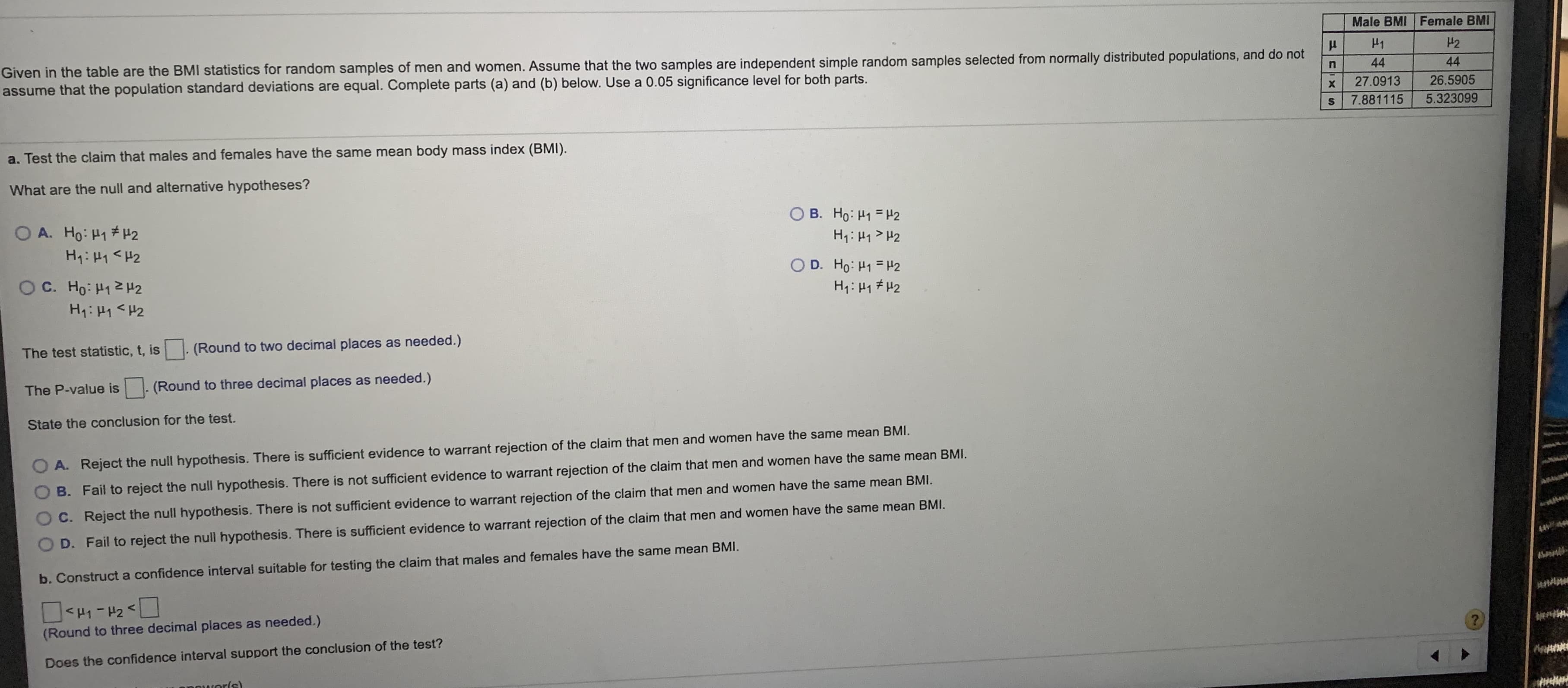 Male BMI Female BMI
H1
H2
Given in the table are the BMI statistics for random samples of men and women. Assume that the two samples are independent simple random samples selected from normally distributed populations, and do not
assume that the population standard deviations are equal. Complete parts (a) and (b) below. Use a 0.05 significance level for both parts.
44
44
27.0913
26.5905
7.881115
5.323099
a. Test the claim that males and females have the same mean body mass index (BMI).
What are the null and alternative hypotheses?
O B. Ho: H1 = H2
H1: H1> H2
O A. Ho: H1 H2
H: H1 <H2
O D. Ho: H1 = H2
H1: H1 #H2
O C. Ho: H12 H2
H1: H1 <H2
The test statistic, t, is
(Round to two decimal places as needed.)
The P-value is
(Round to three decimal places as needed.)
State the conclusion for the test.
A. Reject the null hypothesis. There is sufficient evidence to warrant rejection of the claim that men and women have the same mean BMI.
B. Fail to reject the null hypothesis. There is not sufficient evidence to warrant rejection of the claim that men and women have the same mean BMI.
C. Reject the null hypothesis. There is not sufficient evidence to warrant rejection of the claim that men and women have the same mean BMI.
D. Fail to reject the null hypothesis. There is sufficient evidence to warrant rejection of the claim that men and women have the same mean BMI.
b. Construct a confidence interval suitable for testing the claim that males and females have the same mean BMI.
<H1-H2<
(Round to three decimal places as needed.)
Does the confidence interval support the conclusion of the test?
