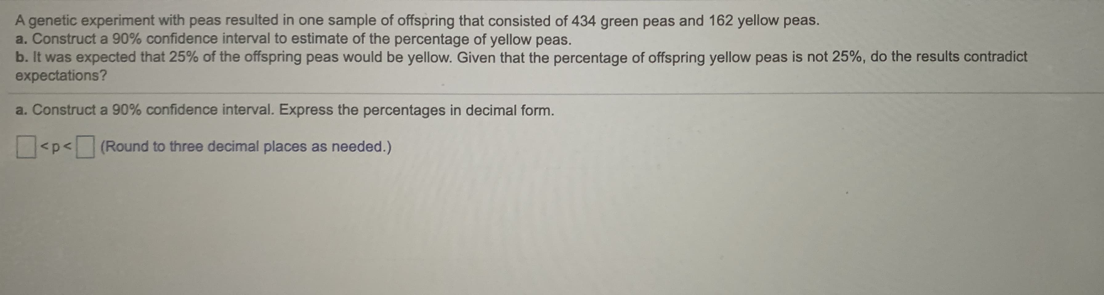 - Construct a 90% confidence interval to estimate of the percentage of yellow peas.
.It was expected that 25% of the offspring peas would be yellow. Given that the percentage of offspring yellow peas is not 25%, do the results contradict
xpectations?
Construct a 90% confidence interval. Express the percentages in decimal form.
<p<(Round to three decimal places as needed.)

