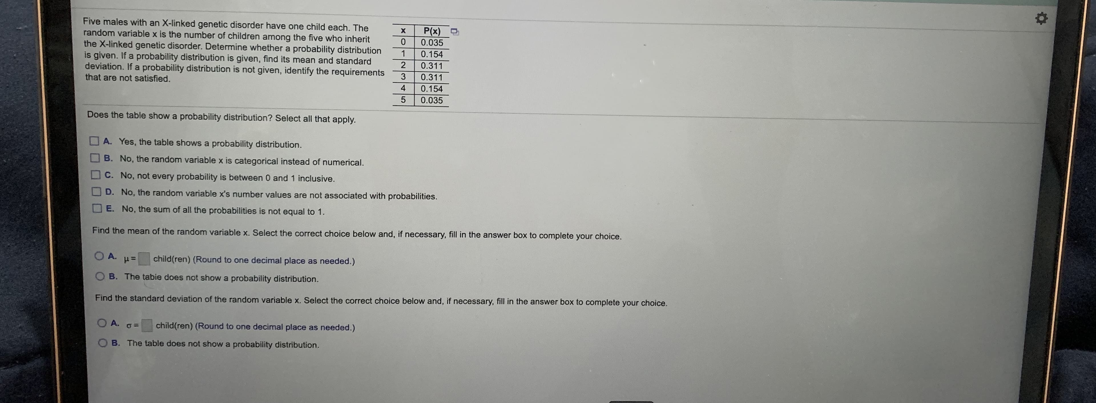 Five males with an X-linked genetic disorder have one child each. The
random variable x is the number of children among the five who inherit
the X-linked genetic disorder. Determine whether a probability distribution
is given. If a probability distribution is given, find its mean and standard
deviation. If a probability distribution is not given, identify the requirements
that are not satisfied.
P(x)
0.035
1
0.154
2
0.311
3
0.311
4
0.154
0.035
Does the table show a probability distribution? Select all that apply.
A. Yes, the table shows a probability distribution.
B. No, the random variable x is categorical instead of numerical.
C. No, not every probability is between 0 and 1 inclusive.
D. No, the random variable x's number values are not associated with probabilities.
E. No, the sum of all the probabilities is not equal to 1.
Find the mean of the random variable x. Select the correct choice below and, if necessary, fill in the answer box to complete your choice.
A.
child(ren) (Round to one decimal place as needed.)
O B. The tabie does not show a probability distribution.
Find the standard deviation of the random variable x. Select the correct choice below and, if necessary, fill in the answer box to complete your choice.
O A.
child(ren) (Round to one decimal place as needed.)
B. The table does not show a probability distribution.
