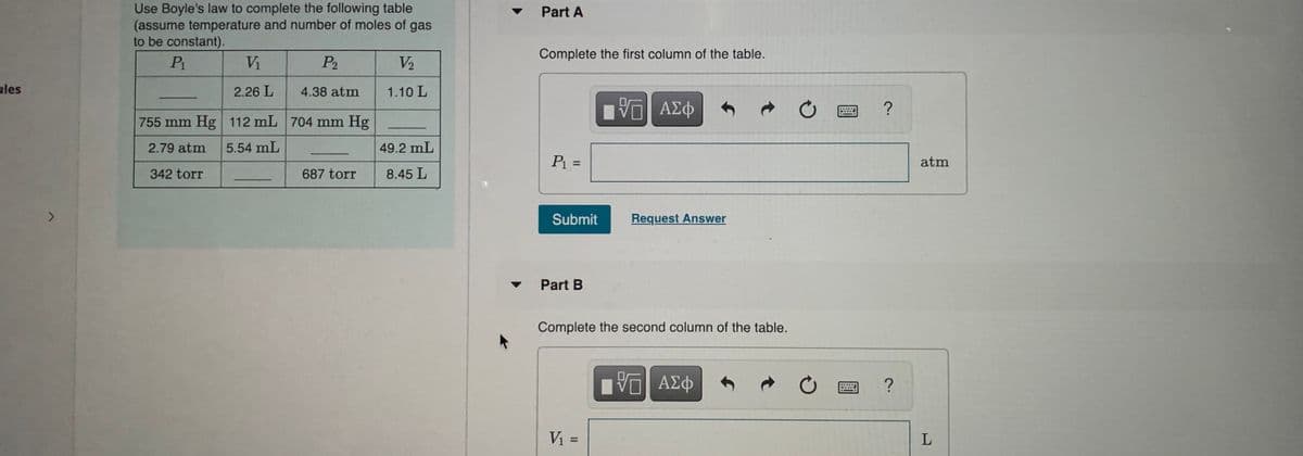 Use Boyle's law to complete the following table
(assume temperature and number of moles of gas
to be constant).
P1
Part A
Complete the first column of the table.
Vi
P2
V2
ules
2.26 L
4.38 atm
1.10 L
755 mm Hg 112 mL 704 mm Hg
2.79 atm
5.54 mL
49.2 mL
%3D
atm
342 torr
687 torr
8.45 L
Submit
Request Answer
Part B
Complete the second column of the table.
%3D
