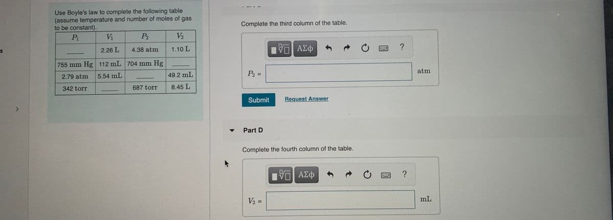 Use Boyle's law to complete the following table
(assume temperature and number of moles of gas
to be constant).
Complete the third column of the table.
Pi
Vi
P2
V2
2.26 L
4.38 atm
1.10 L
755 mm Hg 112 mL 704 mm Hg
atm
49.2 mL
P2 =
%3D
2.79 atm
5.54 mL
342 torr
687 torr
8.45 L
Submit
Request Answer
Part D
Complete the fourth column of the table.
V2 =
mL
%3D
