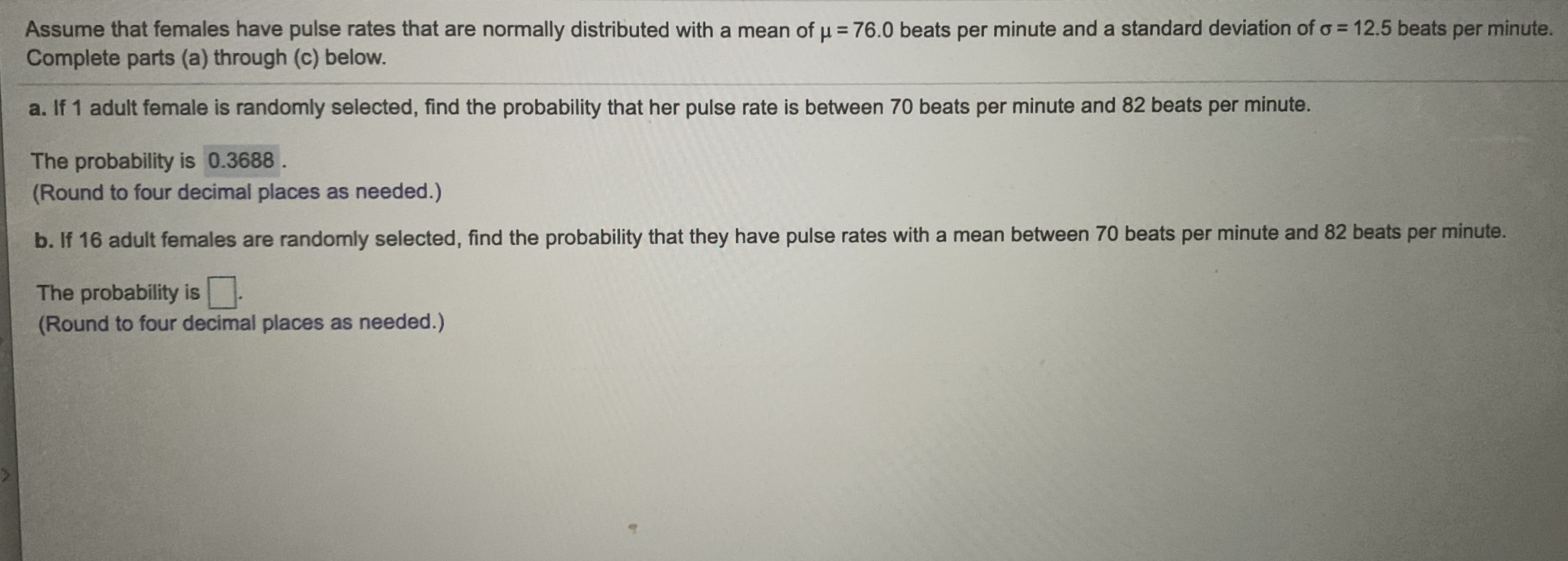 Assume that females have pulse rates that are normally distributed with a mean of u = 76.0 beats per minute and a standard deviation of o = 12.5 beats per minute.
Complete parts (a) through (c) below.
a. If 1 adult female is randomly selected, find the probability that her pulse rate is between 70 beats per minute and 82 beats per minute.
The probability is 0.3688.
(Round to four decimal places as needed.)
b. If 16 adult females are randomly selected, find the probability that they have pulse rates with a mean between 70 beats per minute and 82 beats per minute.
The probability is .
(Round to four decimal places as needed.)
