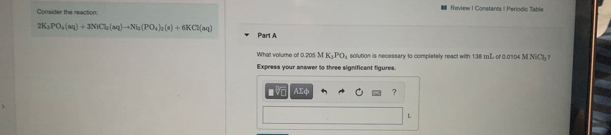 Review I Constants I Periodic Table
Consider the reaction:
2K3PO4 (aq) +3NiCl2 (aq)→Nis (PO4)2 (s) + 6KC1(aq)
Part A
What volume of 0.205 M K3 PO4 solution is necessary to completely react with 138 mL of 0.0104 M NICL, ?
Express your answer to three significant figures.
?
