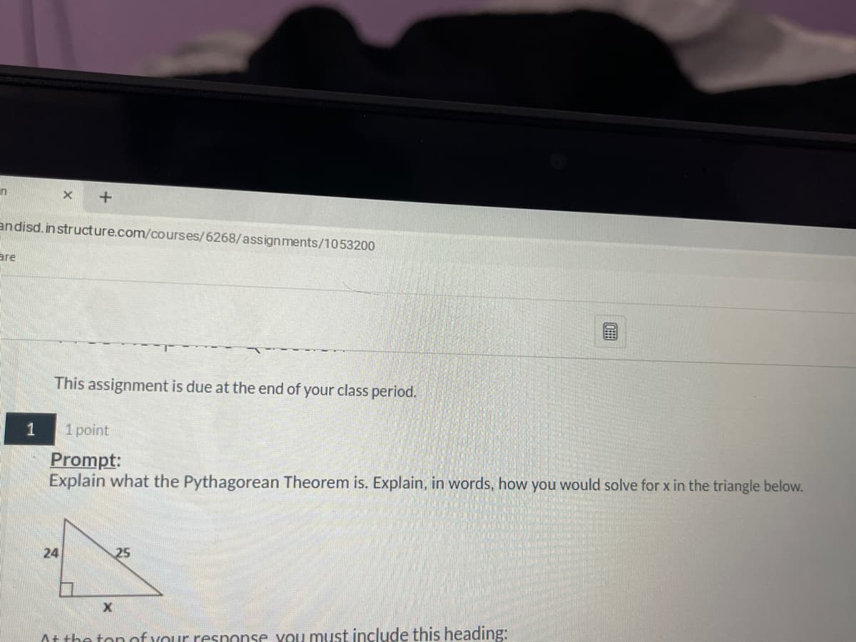 in
andisd, in structure.com/courses/6268/assignments/1053200
are
This assignment is due at the end of your class period.
1
1 point
Prompt:
Explain what the Pythagorean Theorem is. Explain, in words, how you would solve for x in the triangle below.
24
25
At the ton onf your response you must include this heading:

