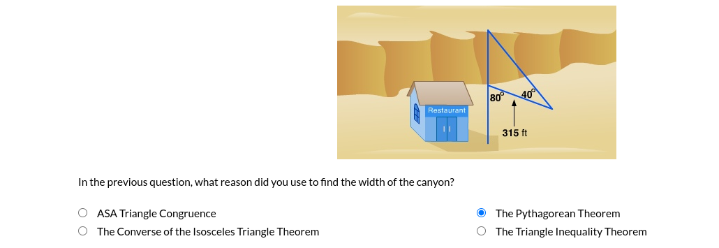 80
40°
Restaurant
315 ft
In the previous question, what reason did you use to find the width of the canyon?
O ASA Triangle Congruence
The Pythagorean Theorem
The Converse of the Isosceles Triangle Theorem
The Triangle Inequality Theorem
