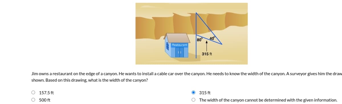 80°
40°
Restaurant
315 ft
Jim owns a restaurant on the edge of a canyon. He wants to install a cable car over the canyon. He needs to know the width of the canyon. A surveyor gives him the draw
shown. Based on this drawing, what is the width of the canyon?
O 157.5 ft
O 315 ft
O 500 ft
O The width of the canyon cannot be determined with the given information.
