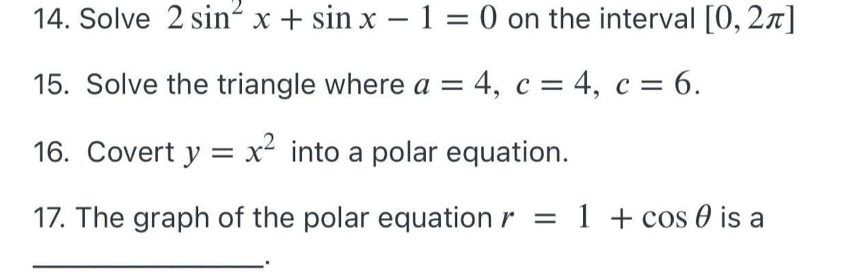 14. Solve 2 sin² x + sin x – 1 = 0 on the interval [0, 2x]
15. Solve the triangle where a = 4, c = 4, c = 6.
16. Covert y = x² into a polar equation.
17. The graph of the polar equation r = 1 + cos 0 is a
