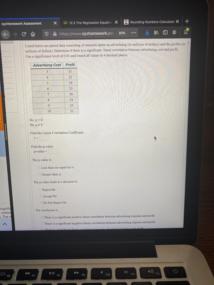 = 12.3 The Regression Equation X
E Rounding Numbers Calculator X
xyzHomework Assessment
+ → C A
A https://www.xyzhomework.com
80%
Listed below are paired data consisting of amounts spent on advertising (in millions of dollars) and the profits (in 3-
millions of dollars). Determine if there is a significant linear correlation between advertising cost and profit .
Use a significance level of 0.01 and round all values to 4 decimal places.
Advertising Cost
Profit
3
21
4
22
18
6.
23
30
8
33
23
10
31
Ho: p = 0
Ha: p # 0
Find the Linear Correlation Coefficient
r=
Find the p-value
p-value =
The p-value is
O Less than (or equal to) a
O Greater than a
The p-value leads to a decișion to
Reject Ho
O Accept Ho
O Do Not Reject Ho
signific
voters
p. The n
The conclusion is
There is a significant positive linear correlation between advertising expense and profit.
O There is a significant negative linear correlation between advertising expense and profit.
There ie n cianifiannt linaar corralation betuaem aduaticina axnanca and neofit
F9
F10
F11
F12
F8
