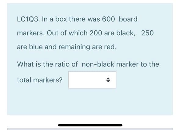 LC1Q3. In a box there was 600 board
markers. Out of which 200 are black, 250
are blue and remaining are red.
What is the ratio of non-black marker to the
total markers?
