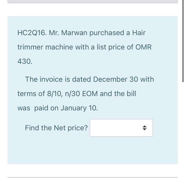 HC2Q16. Mr. Marwan purchased a Hair
trimmer machine with a list price of OMR
430.
The invoice is dated December 30 with
terms of 8/10, n/30 EOM and the bill
was paid on January 10.
Find the Net price?
