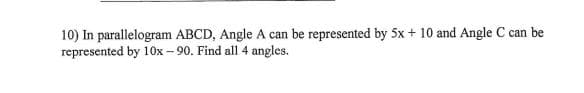 10) In parallelogram ABCD, Angle A can be represented by 5x + 10 and Angle C can be
represented by 10OX – 90. Find all 4 angles.
