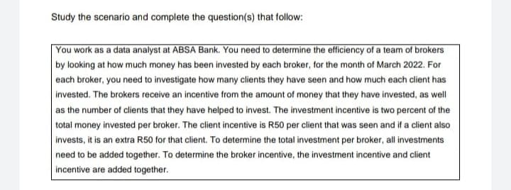 Study the scenario and complete the question(s) that follow:
You work as a data analyst at ABSA Bank. You need to determine the efficiency of a team of brokers
by looking at how much money has been invested by each broker, for the month of March 2022. For
each broker, you need to investigate how many clients they have seen and how much each client has
invested. The brokers receive an incentive from the amount of money that they have invested, as well
as the number of clients that they have helped to invest. The investment incentive is two percent of the
total money invested per broker. The client incentive is R50 per client that was seen and if a client also
invests, it is an extra R50 for that client. To determine the total investment per broker, all investments
need to be added together. To determine the broker incentive, the investment incentive and client
incentive are added together.