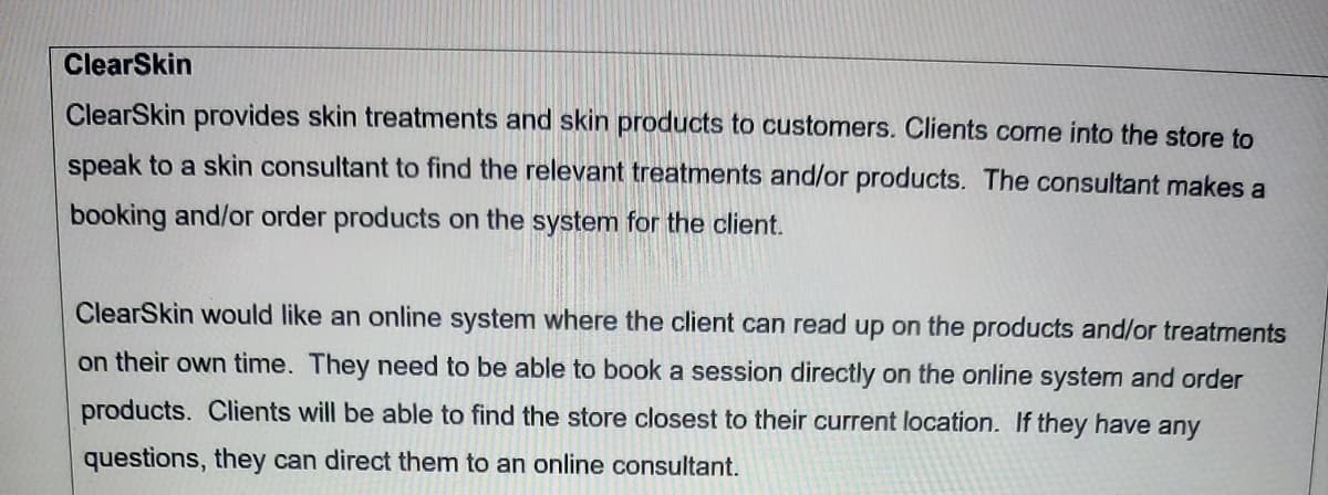 ClearSkin
ClearSkin provides skin treatments and skin products to customers. Clients come into the store to
speak to a skin consultant to find the relevant treatments and/or products. The consultant makes a
booking and/or order products on the system for the client.
ClearSkin would like an online system where the client can read up on the products and/or treatments
on their own time. They need to be able to book a session directly on the online system and order
products. Clients will be able to find the store closest to their current location. If they have any
questions, they can direct them to an online consultant.
