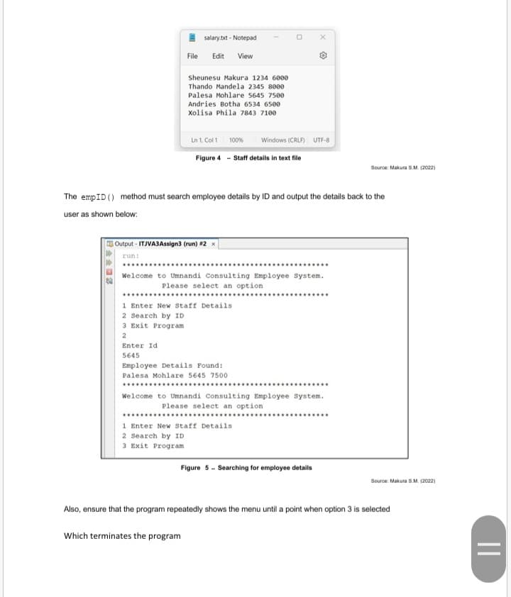 I salary.bxt - Notepad
File
Edit
View
Sheunesu Makura 1234 6000
Thando Mandela 2345 8000
Palesa Mohlare 5645 7500
Andries Botha 6534 6500
Xolisa Phila 7843 7100
Ln 1, Col 1
100%
Windows (CRLF) UTF-8
Figure 4 - Staff details in text file
Source: Makura S.M. (2022)
The empID () method must search employee details by ID and output the details back to the
user as shown below:
Output - ITJVABAssign3 (run) #2
run:
......
Welcome to Umnandi Consulting Employee system.
Please select an option
************************
...
1 Enter New Staff Details
2 Search by ID
3 Exit Progr am
2
Enter Id
5645
Employee Details Found:
Palesa Mohlare 5645 7500
*******.*...*..
Welcome to Umnandi Consulting Employee system.
Please select an option
.***...*..
1 Enter New Staff Details
2 search by ID
3 Exit Program
Figure 5 - Searching for employee details
Source: Makura S.M. (2022)
Also, ensure that the program repeatedly shows the menu until a point when option 3 is selected
Which terminates the program

