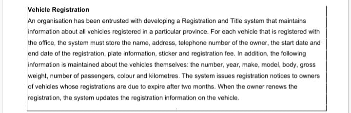 Vehicle Registration
An organisation has been entrusted with developing a Registration and Title system that maintains
jinformation about all vehicles registered in a particular province. For each vehicle that is registered with
the office, the system must store the name, address, telephone number of the owner, the start date and
end date of the registration, plate information, sticker and registration fee. In addition, the following
information is maintained about the vehicles themselves: the number, year, make, model, body, gross
weight, number of passengers, colour and kilometres. The system issues registration notices to owners
of vehicles whose registrations are due to expire after two months. When the owner renews the
registration, the system updates the registration information on the vehicle.
