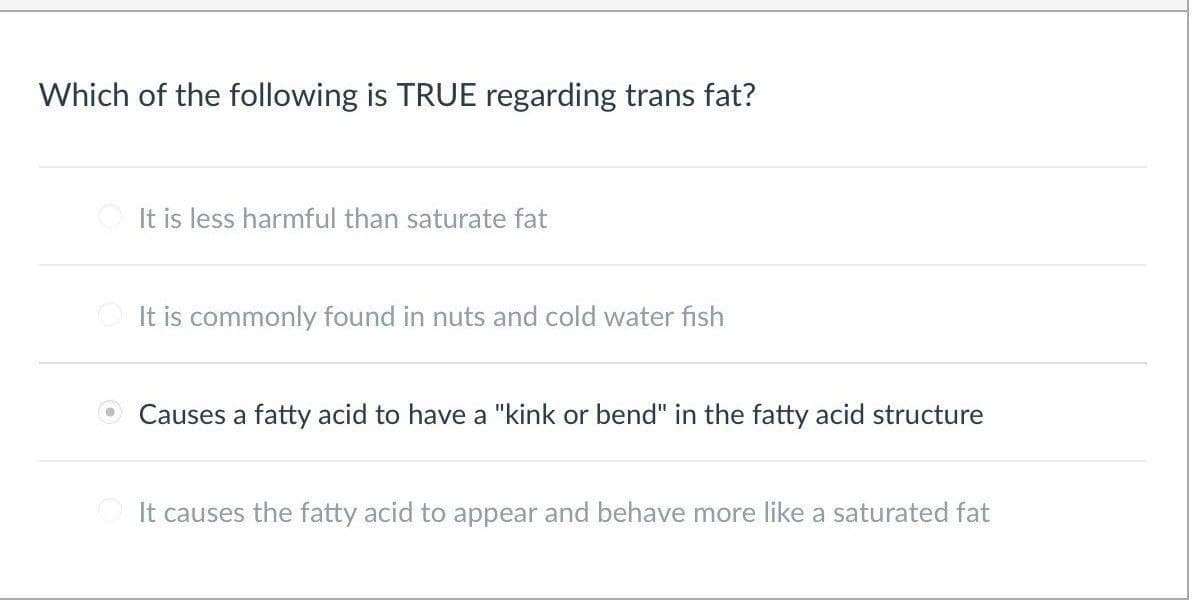 Which of the following is TRUE regarding trans fat?
It is less harmful than saturate fat
It is commonly found in nuts and cold water fish
Causes a fatty acid to have a "kink or bend" in the fatty acid structure
It causes the fatty acid to appear and behave more like a saturated fat