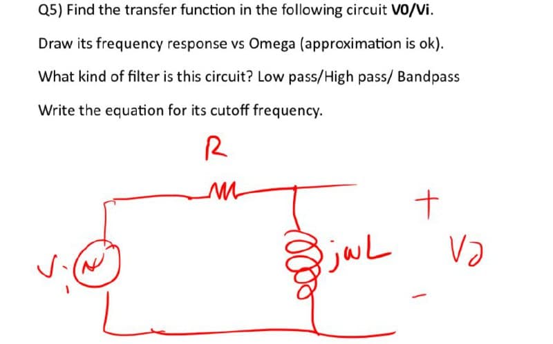 Q5) Find the transfer function in the following circuit VO/Vi.
Draw its frequency response vs Omega (approximation is ok).
What kind of filter is this circuit? Low pass/High pass/ Bandpass
Write the equation for its cutoff frequency.
R
M
BiwL
+
VƏ