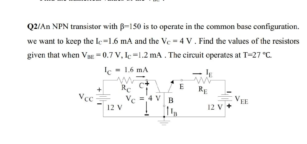 Q2/An NPN transistor with B=150 is to operate in the common base configuration.
we want to keep the Ic=1.6 mA and the Vc = 4 V . Find the values of the resistors
given that when VBE = 0.7 V, Ic=1.2 mA . The circuit operates at T=27 °C.
Ic
= 1.6 mA
- IE
E
RC
Vc ='4 V
RE
Vcc
B
EE
12 V
12 V +
