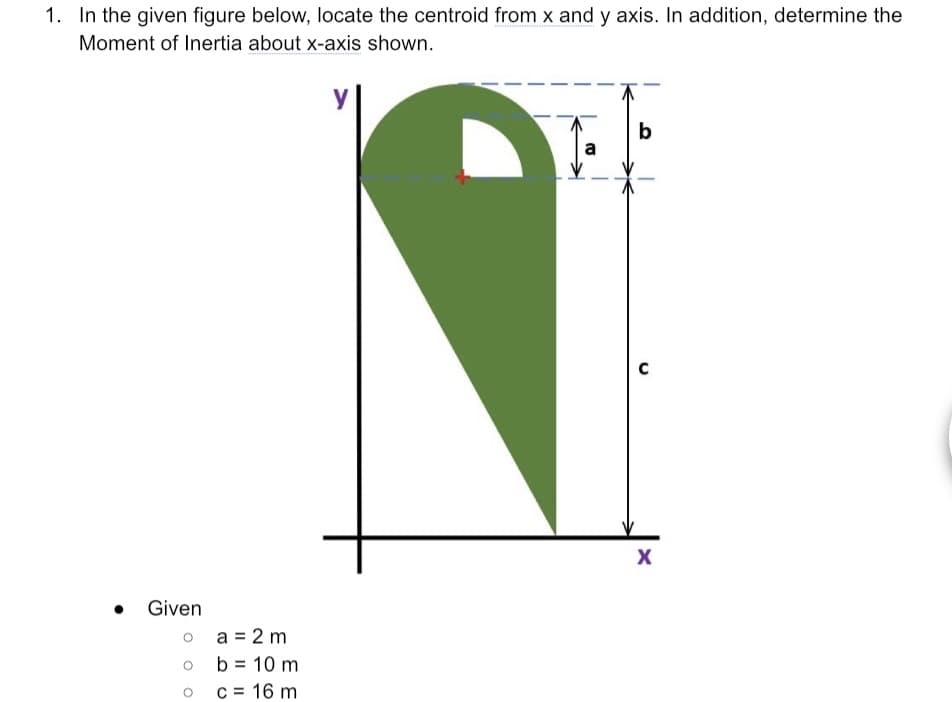 1. In the given figure below, locate the centroid from x and y axis. In addition, determine the
Moment of Inertia about x-axis shown.
b
a
Given
o a = 2 m
b = 10 m
c = 16 m
