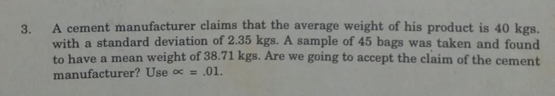 A cement manufacturer claims that the average weight of his product is 40 kgs.
with a standard deviation of 2.35 kgs. A sample of 45 bags was taken and found
to have a mean weight of 38.71 kgs. Are we going to accept the claim of the cement
manufacturer? Use = .01.
3.
