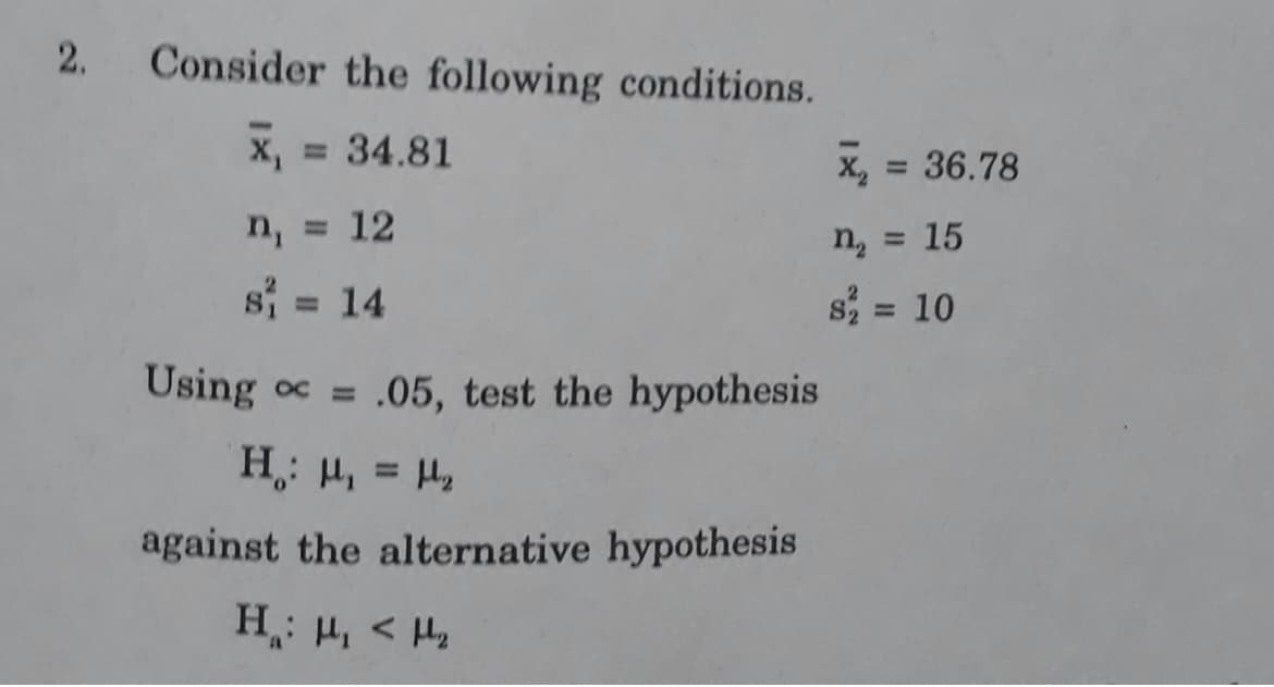 2.
Consider the following conditions.
x, = 34.81
x, = 36.78
%3D
%3D
n, =
12
n, = 15
si = 14
s = 10
%3D
%3D
Using oc =
.05, test the hypothesis
%3D
against the alternative hypothesis
> 'rl :"H
