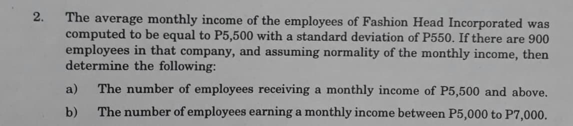 2.
The average monthly income of the employees of Fashion Head Incorporated was
computed to be equal to P5,500 with a standard deviation of P550. If there are 900
employees in that company, and assuming normality of the monthly income, then
determine the following:
a)
The number of employees receiving a monthly income of P5,500 and above.
b)
The number of employees earning a monthly income between P5,000 to P7,000.
