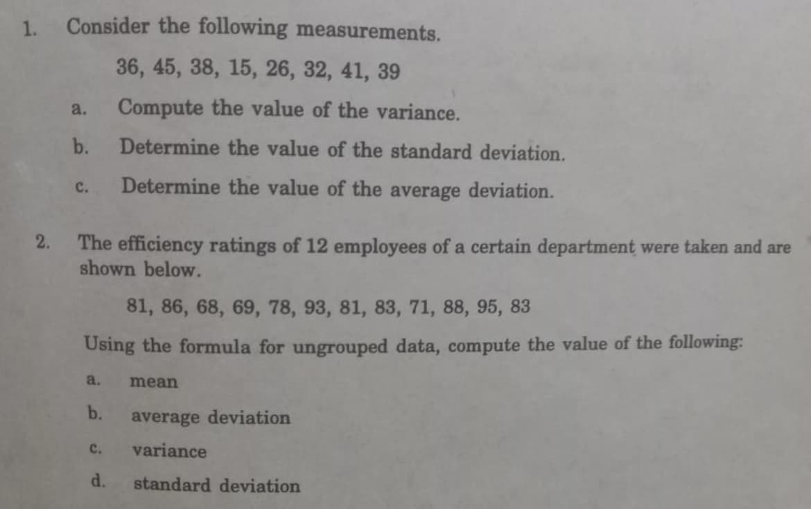 1.
Consider the following measurements.
36, 45, 38, 15, 26, 32, 41, 39
a.
Compute the value of the variance.
b.
Determine the value of the standard deviation.
c.
Determine the value of the average deviation.
2.
The efficiency ratings of 12 employees of a certain department were taken and are
shown below.
81, 86, 68, 69, 78, 93, 81, 83, 71, 88, 95, 83
Using the formula for ungrouped data, compute the value of the following:
a.
mean
b.
average deviation
C.
variance
d.
standard deviation
