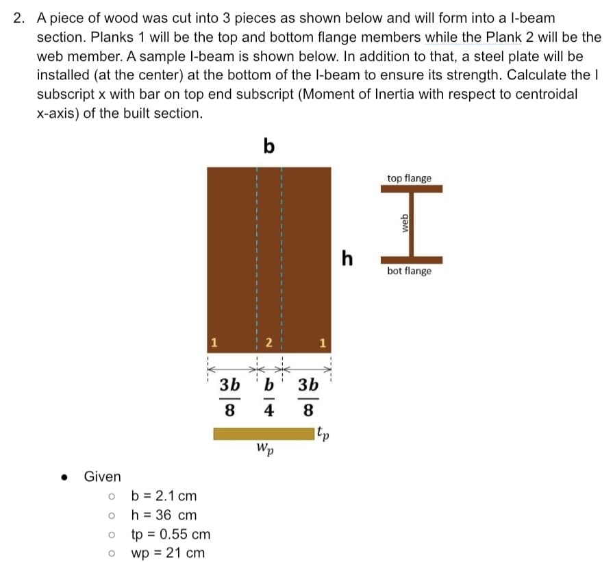 2. A piece of wood was cut into 3 pieces as shown below and will form into a l-beam
section. Planks 1 will be the top and bottom flange members while the Plank 2 will be the
web member. A sample l-beam is shown below. In addition to that, a steel plate will be
installed (at the center) at the bottom of the l-beam to ensure its strength. Calculate the I
subscript x with bar on top end subscript (Moment of Inertia with respect to centroidal
x-axis) of the built section.
b
top flange
h
bot flange
1
1
3b
b
3b
8
4
8
tp
Wp
Given
o b = 2.1 cm
h = 36 cm
tp = 0.55 cm
wp = 21 cm
2.
web
