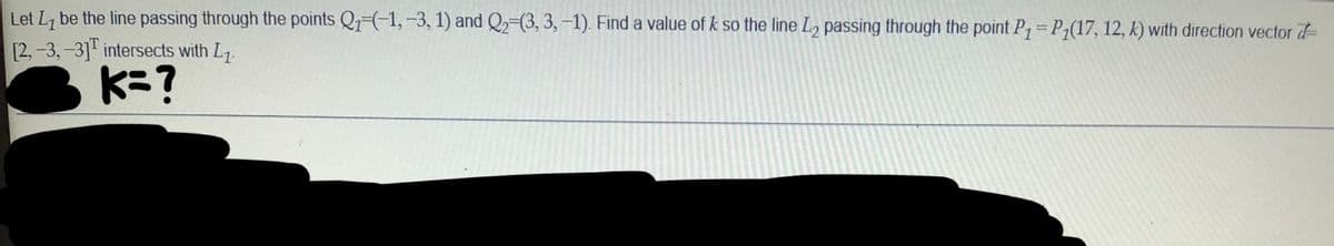 Let L7 be the line passing through the points Q1-(-1, -3, 1) and Q2=(3, 3, -1). Find a value of k so the line L, passing through the point P= P;(17, 12, k) with direction vector d
[2, -3,-3]" intersects with L7.
K=?
