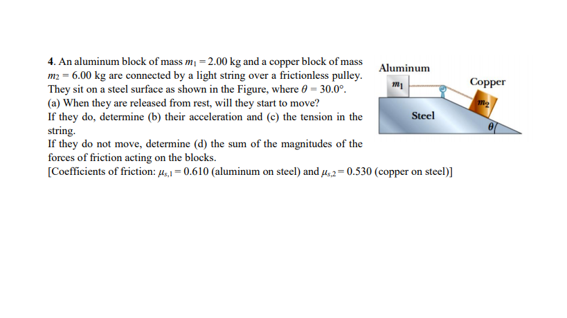 4. An aluminum block of mass m =2.00 kg and a copper block of mass
m2 = 6.00 kg are connected by a light string over a frictionless pulley.
They sit on a steel surface as shown in the Figure, where 0 = 30.0°.
(a) When they are released from rest, will they start to move?
If they do, determine (b) their acceleration and (c) the tension in the
string.
If they do not move, determine (d) the sum of the magnitudes of the
forces of friction acting on the blocks.
[Coefficients of friction: µ,1 = 0.610 (aluminum on steel) and µ,2= 0.530 (copper on steel)]
Aluminum
Сopper
Steel
