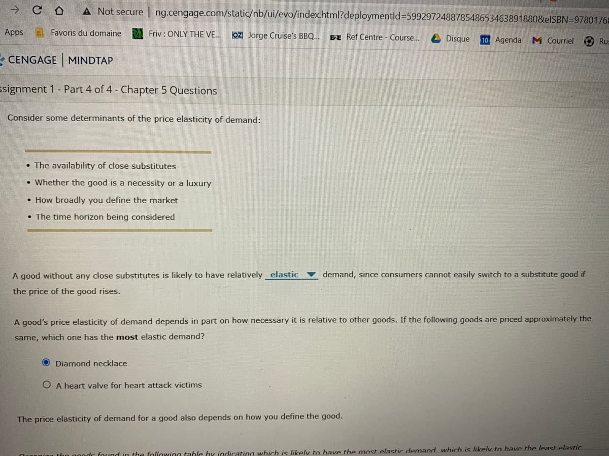 A Not secure | ng.cengage.com/static/nb/ui/evo/index.html?deploymentld%3D599297248878548653463891880&elSBN=9780176=
Apps
Favoris du domaine
Friv : ONLY THE VE.
OZ Jorge Cruise's BBQ..
BE Ref Centre - Course...
Disque
10 Agenda M Courriel
Ru:
- CENGAGE MINDTAP
ssignment 1 - Part 4 of 4 - Chapter 5 Questions
Consider some determinants of the price elasticity of demand:
• The availability of close substitutes
• Whether the good is a necessity or a luxury
• How broadly you define the market
• The time horizon being considered
A good without any close substitutes is likely to have relatively elastic v demand, since consumers cannot easily switch to a substitute good if
the price of the good rises.
A good's price elasticity of demand depends in part on how necessary it is relative to other goods. If the following goods are priced approximately the
same, which one has the most elastic demand?
O Diamond necklace
O A heart valve for heart attack victims
The price elasticity of demand for a good also depends on how you define the good.
00ndr found in the following tahle by indicating which is likely to bave the most elastic demand which is likely to have the least elastic.
