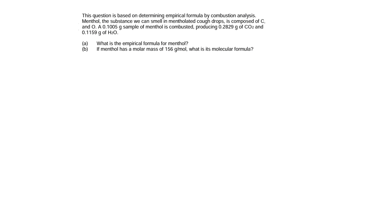 This question is based on determining empirical formula by combustion analysis.
Menthol, the substance we can smell in mentholated cough drops, is composed of C,
and O. A 0.1005 g sample of menthol is combusted, producing 0.2829 g of CO2 and
0.1159 g of H20.
(a)
What is the empirical formula for menthol?
If menthol has a molar mass of 156 g/mol, what is its molecular formula?
(b)
