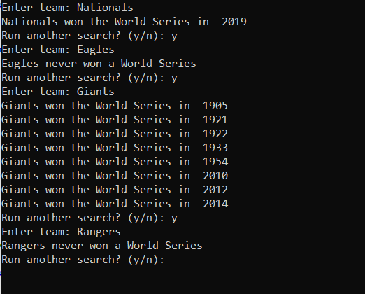Enter team: Nationals
Nationals won the World Series in 2019
Run another search? (y/n): y
Enter team: Eagles
Eagles never won a World Series
Run another search? (y/n): y
Enter team: Giants
Giants won the World Series in 1905
Giants won the World Series in 1921
Giants won the World Series in 1922
Giants won the World Series in 1933
Giants won the World Series in 1954
Giants won the World Series in 2010
Giants won the World Series in 2012
Giants won the World Series in 2014
Run another search? (y/n): y
Enter team: Rangers
Rangers never won a World Series
Run another search? (y/n):
