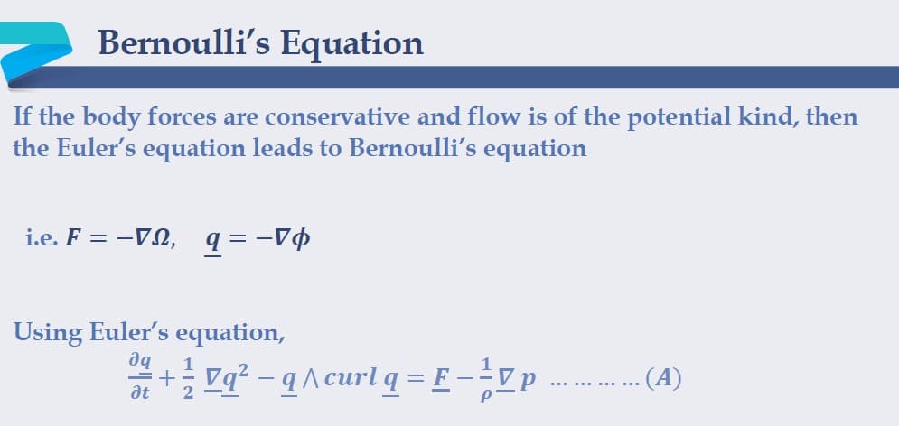 Bernoulli's Equation
If the body forces are conservative and flow is of the potential kind, then
the Euler's equation leads to Bernoulli's equation
i.e. F = -VN, q = -V$
Using Euler's equation,
aq
1
+ vq? - q A curl q = E--Vp .. (A)
at
2
